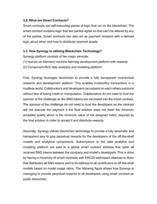 3.2. What are Smart Contracts?
Smart contracts are self-executing pieces of logic that run on the blockchain. The
smart contract contains logic that two parties agree on that can’t be altered by any
of the parties. Smart contracts can also act as payment recipient with a defined
logic about when and how to distribute received assets.
3.3. How Synergy is utilizing Blockchain Technology?
Synergy platform consists of two major services:
(1) Human-on-Demand machine learning development platform with rewards.
(2) Component-Rich data analytics and modeling platform.
First, Synergy leverages blockchain to provide a fully transparent incentivized
research and development platform. This enables trustworthy transactions in a
trustless world. Collaborators and developers can expand on each others solutions
without fear of losing credit or manipulation. Collaborators do not need to trust the
sponsor of the challenge as the SNG tokens are escrowed into the smart contract.
The sponsor of the challenge do not need to trust the developers as the contract
will not execute the payment if the final solution does not meet the minimum
accepted quality which is the minimum value of the assigned metric required by
the final solution in order to accept it and distribute rewards.
Secondly, Synergy utilizes blockchain technology to provide a fully automatic and
transparent way to give perpetual rewards for the developers of the off-the-shelf
models and analytical components. Subscriptions to the data analytics and
modeling platform are paid to a global smart contract address that splits all
received SNG tokens between the company and model’s developers. This is done
by having a hierarchy of smart contracts with ERC20 addresses attached to them
that distributes all SNG tokens sent to its address to all contributors to off-the-shelf
models based on model usage ratios. The following figure shows how Synergy is
managing to provide perpetual rewards to all developers using smart contract on
public blockchain.
 