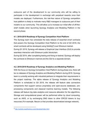 outsource part of the development to our community who will be willing to
participate in the development in exchange with perpetual rewards once their
models are deployed. Furthermore, the risk-free nature of Synergy competition
host platform is likely to motivate many R&D managers to outsource part of their
model’s to our community. This will allow us to increase our initial offer of off-the-
shelf models when launching Synergy Analytics and Modeling Platform in the
second phase.
4.1. 2018-2019 Roadmap of Synergy Competition Host Platform
The Synergy team has scheduled the beta release of essential smart contracts
that powers the Synergy Competition Host Platform to the end of Q3 2018, the
smart contracts will be developed using Solidity[3] over Ethereum testnet.
During Q1 2019, Synergy will release a Graphical User Interface (GUI) to provide
seamless interaction with Ethereum public blockchain.
During Q2 2019, after completing testing and fixing on testnet, Synergy will deploy
the contracts to Ethereum mainnet and the GUI to a separate domain.
4.2. 2018-2019 Roadmap of Synergy Analytics and Modeling Platform
With the focus on Synergy Competition Host Platform during phase one, there will
be no releases of Synergy Analytics and Modeling Platform during 2018. Synergy
team is currently working with industrial partners to integrate their requirements in
the project roadmap. The alpha release of Synergy Analytics and Modeling
Platform is scheduled to Q3 2019, the release will feature data connectors
components that support various proprietary and open-source databases, pre-
processing components and classical machine learning models. The following
release will feature big data analytics and resource allocation for the algorithms.
Storage and computational power will be performed either by cloud computing,
such as AWS, or by exchanging SNG token to other ERC20 tokens to buy
resources (For example, filecoin.io that provides decentralized storage network).
3 http://solidity.readthedocs.io/en/develop/index.html
 