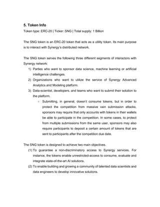 5. Token Info
Token type: ERC-20 | Ticker: SNG | Total supply: 1 Billion
The SNG token is an ERC-20 token that acts as a utility token. Its main purpose
is to interact with Synergy’s distributed network.
The SNG token serves the following three different segments of interactors with
Synergy network:
1) Parties who want to sponsor data science, machine learning or artificial
intelligence challenges.
2) Organizations who want to utilize the service of Synergy Advanced
Analytics and Modeling platform.
3) Data-scientist, developers, and teams who want to submit their solution to
the platform.
○ Submitting, in general, doesn’t consume tokens, but in order to
protect the competition from massive vain submission attacks,
sponsors may require that only accounts with tokens in their wallets
be able to participate in the competition. In some cases, to protect
from multiple submissions from the same user, sponsors may also
require participants to deposit a certain amount of tokens that are
sent to participants after the competition due date.
The SNG token is designed to achieve two main objectives.
(1) To guarantee a non-discriminatory access to Synergy services. For
instance, the tokens enable unrestricted-access to consume, evaluate and
integrate state-of-the-art AI solutions.
(2) To enable building and growing a community of talented data scientists and
data engineers to develop innovative solutions.
 