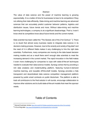 Abstract
The value of data science and the power of machine learning is growing
exponentially. It is a matter of time for businesses to lose to its competitors if they
not utilizing their data efficiently. Data-mining and machine learning are advanced
sciences that can accurately predict customer behavior patterns, logistics and
distribution issues, future trends and more. Without data-mining and machine
learning technologies, a company is at a significant disadvantage. That is, it won’t
know what its competitors know about future trends and the current market.
Data scientist has been called the “The Sexiest Job of the 21st Century” 1]. There
is no doubt that almost every business needs to integrate data science in its
decision-making process. However, due to the veracity and variety of big data2 and
the need of it in different fields makes it very challenging to hire the right data
scientists. Furthermore, many companies are moving to the data based decision
making models and as a result there aren’t enough data scientists to meet the
increasing demand in the current market. The rapid innovation in the field makes
it even more challenging for companies to cope with state-of-the-art techniques
needed to evaluate their data-science models. Synergy solves that by providing a
rich data analytics and model-building platform, featuring human-in-demand
machine learning, and reusable off-the-shelf models. Synergy provides a fully
transparent and decentralized data science competition management platform
powered by public smart contracts on public blockchain. The platform is able to
track all contributors to the final solution in all rounds, encourage collaboration to
improve other solutions and to build state-of-the-art models that meet the sponsor
needs.
Table of Contents
1 Harvard business review https://hbr.org/2012/10/data-scientist-the-sexiest-job-of-the-21st-century
2 4-Vs-of-big-data http://www.ibmbigdatahub.com/infographic/four-vs-big-data
 