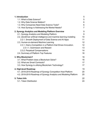 1. Introduction 5
1.1. What is Data Science? 5
1.2. Why Data Science Matters? 6
1.3. Why Companies Need Data Science Tools? 6
1.4. How Synergy is Addressing the Market Needs? 7
2. Synergy Analytics and Modeling Platform Overview 9
2.1. Synergy Analytics and Modeling Platform 9
2.2. ZeroDriver artificial intelligence and machine learning modeling 10
2.2.1. Smooth Deployment of Data Science and AI Apps 11
2.3. Human-on-demand Machine Learning 12
2.3.1. Host a Competition in a Platform that Drives Innovation. 12
2.3.1.1. Submission and Reward 13
2.3.2. Perpetual Compensations 14
2.4. Summary of Platform Top Features: 16
3. Why Blockchain? 16
3.1. What Problem does a Blockchain Solve? 16
3.2. What are Smart Contracts? 17
3.3. How Synergy is utilizing Blockchain Technology? 17
4. High-level Roadmap 19
4.1. 2018-2019 Roadmap of Synergy Competition Host Platform 20
4.2. 2018-2019 Roadmap of Synergy Analytics and Modeling Platform 20
5. Token Info 22
5.1. Token Distribution 24
 