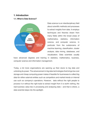 1. Introduction
1.1. What is Data Science?
Data science is an interdisciplinary field
about scientific methods and processes
to extract insights from data. It employs
techniques and theories drawn from
many fields within the broad areas of
mathematics, statistics, information
science, and computer science, in
particular from the subdomains of
machine learning, classification, cluster
analysis, data mining, databases, and
visualization. Data scientists usually
have advanced degrees and training in statistics, mathematics, business,
computer science and information management.
Today, a lot more organizations are opening up their doors to big data and
unlocking its power. The advancement in big data technologies that brings low cost
storage and cheap computing power makes it feasible for businesses to collect big
data for either external entities such as competitors and market trends or internal
use such as company’s operations. However, data without the right people to
process it or without the right tools to extract insight from it is worth nothing, the
real business value lies in processing and analyzing data – and that is where, a
data scientist steps into the spotlight.
 