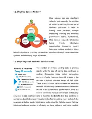 1.2. Why Data Science Matters?
Data science can add significant
value to businesses by the addition
of statistics and insights across all
business processes. It helps in
making better decisions, through
measuring, tracking and modeling
performance metrics. Furthermore,
Data science supports forecasting
future trends, identifying
opportunities, discovering current
flaws and outliers, predicting future
behavioral patterns, providing personalized experience through recommendation
systems and identifying target audiences.
1.3. Why Companies Need Data Science Tools?
The number of devices sending data is growing
rapidly while the cost of storing data continues to
decline. Companies today collect tremendous
amounts of data. However, they still struggle in the
process to extract business values of their data.
There is no doubt that traditional tools are becoming
obsolete because they can’t handle the current scale
of data. In the current rapid growth market, there is a
need to continually improve current tools and develop
new ones to add automation and to maximize the benefits that data can bring to
companies. Luckily the rapid innovation in the field brought up many tools to fit the
new scale and allow quick modeling and prototyping. But that also means that new
talent and skills are required to efficiently run these tools and build better models.
 
