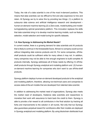 Today, the role of a data scientist is one of the most in-demand positions. This
means that data scientists can be difficult to find and also expensive to hire and
retain. At Synergy we try to solve this by providing two things: (1) a platform to
outsource data science and artificial intelligence research and development -
human-on-demand machine learning (2) a Zero-code, model-building and model-
tuning(selecting optimal parameters) platform. This innovation replaces the skills
that data scientists bring in to develop machine learning models, such as feature
selection, model selection and model tuning for specific datasets.
1.4. How Synergy is Addressing the Market Needs?
In current market, there is a growing demand for data scientists and AI products
that is likely to continue in the foreseeable future. Almost no company could survive
without integrating data science products and AI. For some companies, off-the-
shelf products could be sufficient while for many others it may not. In addition,
many companies may not be able to hire enough engineers to build complete AI
products internally. Synergy addresses all of these needs by offering (1) off-the-
shelf products through Synergy analytical and modeling platform and (2) human-
on-demand machine learning for companies who don’t want to use off-the-shelf
products.
Synergy platform deploys human-on-demand developed products to the analytical
and modeling platform, therefore, allowing non-technical users and companies to
access state-of-the-art models that are developed from talented data scientist.
In addition to addressing the market need of organizations, Synergy also meets
the market need of developers, freelance data scientists and researchers to
monetize their work with assurance to track back the credit to them. Synergy is
able to provide a fair reward to all contributors in the final solution by tracking all
forks and improvements to the solution in all rounds. Not only that but Synergy
also guarantees perpetual reward for contributors after their models are deployed
in Synergy analytical and modeling platform. By using blockchain distributed trust
 