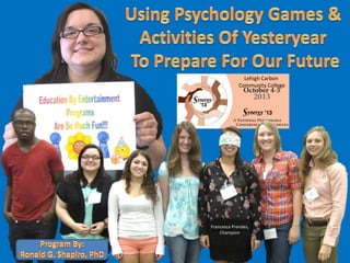 Using Psychology Games &
Activities Of Yesteryear
To Prepare For Our Future.
An Education By Entertainment Program.
By: Dr. Ronald G. Shapiro.
Champion Francesca Prendes,
Semifinalist Laura Bauder
Semifinalist T. J. Druweay
Semifinalist Katy Bills
Semifinalist Emily Dawson
Semifinalist Victoria White
Semifinalist Jackie Haiem,
Synergy 2013,
Schnecksville, PA.
October 5, 2013
Lehigh Carbon
Community College
Francesca Prendes,
Champion
 