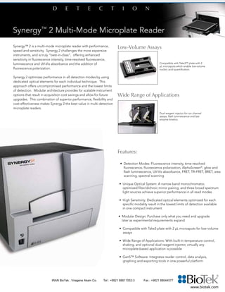 Synergy™ 2 is a multi-mode microplate reader with performance,
speed and sensitivity. Synergy 2 challenges the more expensive
instruments, and is truly “best-in-class”, offering enhanced
sensitivity in fluorescence intensity, time-resolved fluorescence,
luminescence and UV-Vis absorbance and the addition of
fluorescence polarization.
Synergy 2 optimizes performance in all detection modes by using
dedicated optical elements for each individual technique. This
approach offers uncompromised performance and the lowest limits
of detection. Modular architecture provides for scalable instrument
options that result in acquisition cost savings and allow for future
upgrades. This combination of superior performance, flexibility and
cost-effectiveness makes Synergy 2 the best value in multi-detection
microplate readers.
Features:
• Detection Modes: Fluorescence intensity, time-resolved 		
	 fluorescence, fluorescence polarization, AlphaScreen®
, glow and 	
	 flash luminescence, UV-Vis absorbance, FRET, TR-FRET, BRET, area
scanning, spectral scanning
• Unique Optical System: A narrow band monochromator, 		
	 optimized filter/dichroic mirror pairing, and three broad spectrum 	
	 light sources achieve superior performance in all read modes
• High Sensitivity: Dedicated optical elements optimized for each 	
	 specific modality result in the lowest limits of detection available 	
	 in one compact instrument
• Modular Design: Purchase only what you need and upgrade 	
	 later as experimental requirements expand
• Compatible with Take3 plate with 2 µL microspots for low-volume 	
assays
• Wide Range of Applications: With built-in temperature control, 	
	 shaking, and optional dual reagent injector, virtually any 		
	 microplate-based application is possible
• Gen5™ Software: Integrates reader control, data analysis, 	
graphing and exporting tools in one powerful platform
	
Low-Volume Assays
Wide Range of Applications
	
Compatible with Take3™ plate with 2
µL microspots which enable low-volume
nucleic acid quantification.
Dual reagent injector for ion channel
assays, flash luminescence and fast
enzyme kinetics.
www.biotek.com
IRAN BioTek , Viragene Akam Co. Tel : +9821 88611552-3 Fax : +9821 88044577
 