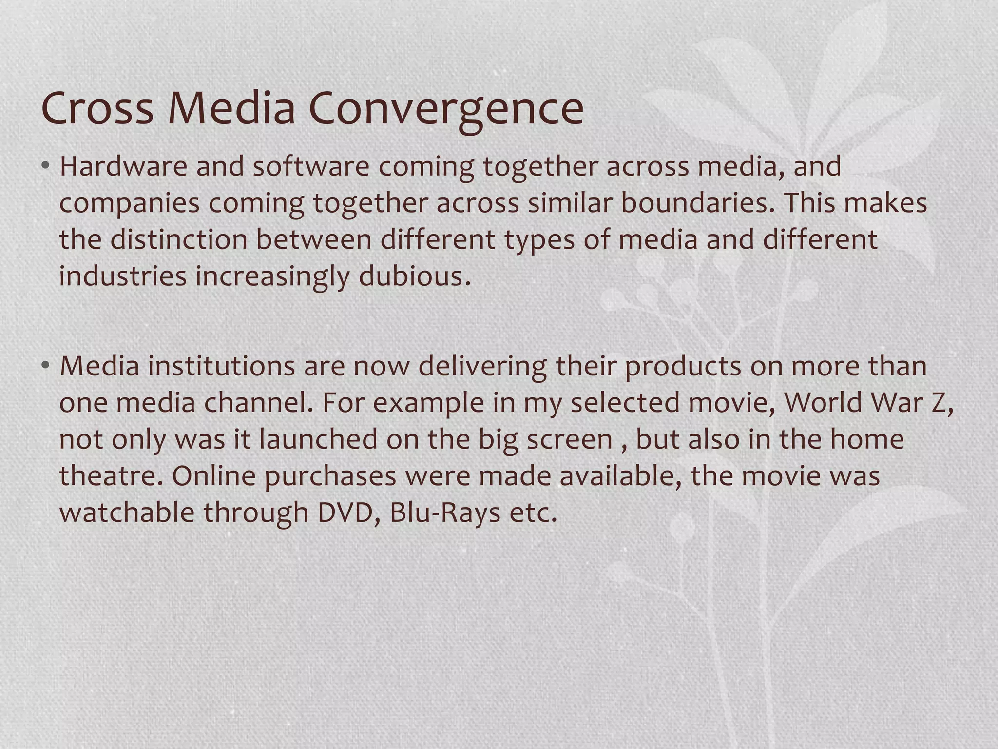 Cross Media Convergence
• Hardware and software coming together across media, and
companies coming together across similar boundaries. This makes
the distinction between different types of media and different
industries increasingly dubious.
• Media institutions are now delivering their products on more than
one media channel. For example in my selected movie, World War Z,
not only was it launched on the big screen , but also in the home
theatre. Online purchases were made available, the movie was
watchable through DVD, Blu-Rays etc.
 