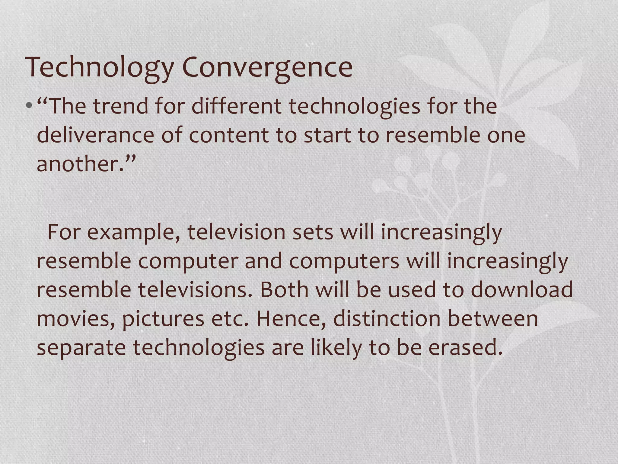 Technology Convergence
•“The trend for different technologies for the
deliverance of content to start to resemble one
another.”
For example, television sets will increasingly
resemble computer and computers will increasingly
resemble televisions. Both will be used to download
movies, pictures etc. Hence, distinction between
separate technologies are likely to be erased.
 