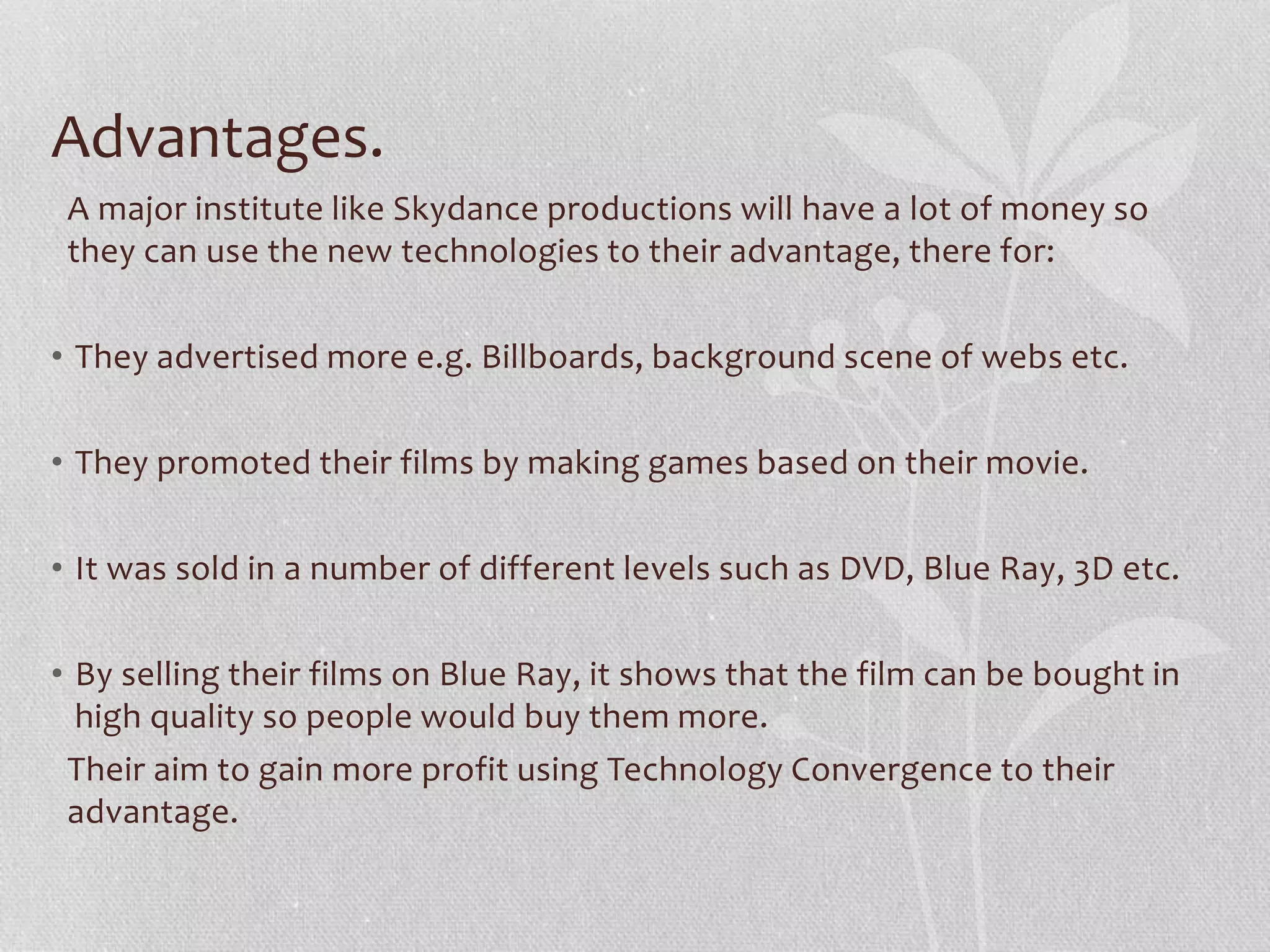 Advantages.
A major institute like Universal Studios will have a lot of money so they can
use the new technologies to their advantage, there for:
• They advertised more e.g. Billboards, background scene of webs etc.
• They promoted their films by making games based on their movie.
• It was sold in a number of different levels such as DVD, Blue Ray, 3D etc.
• By selling their films on Blue Ray, it shows that the film can be bought in
high quality so people would buy them more.
Their aim to gain more profit using Technology Convergence to their
advantage.
 
