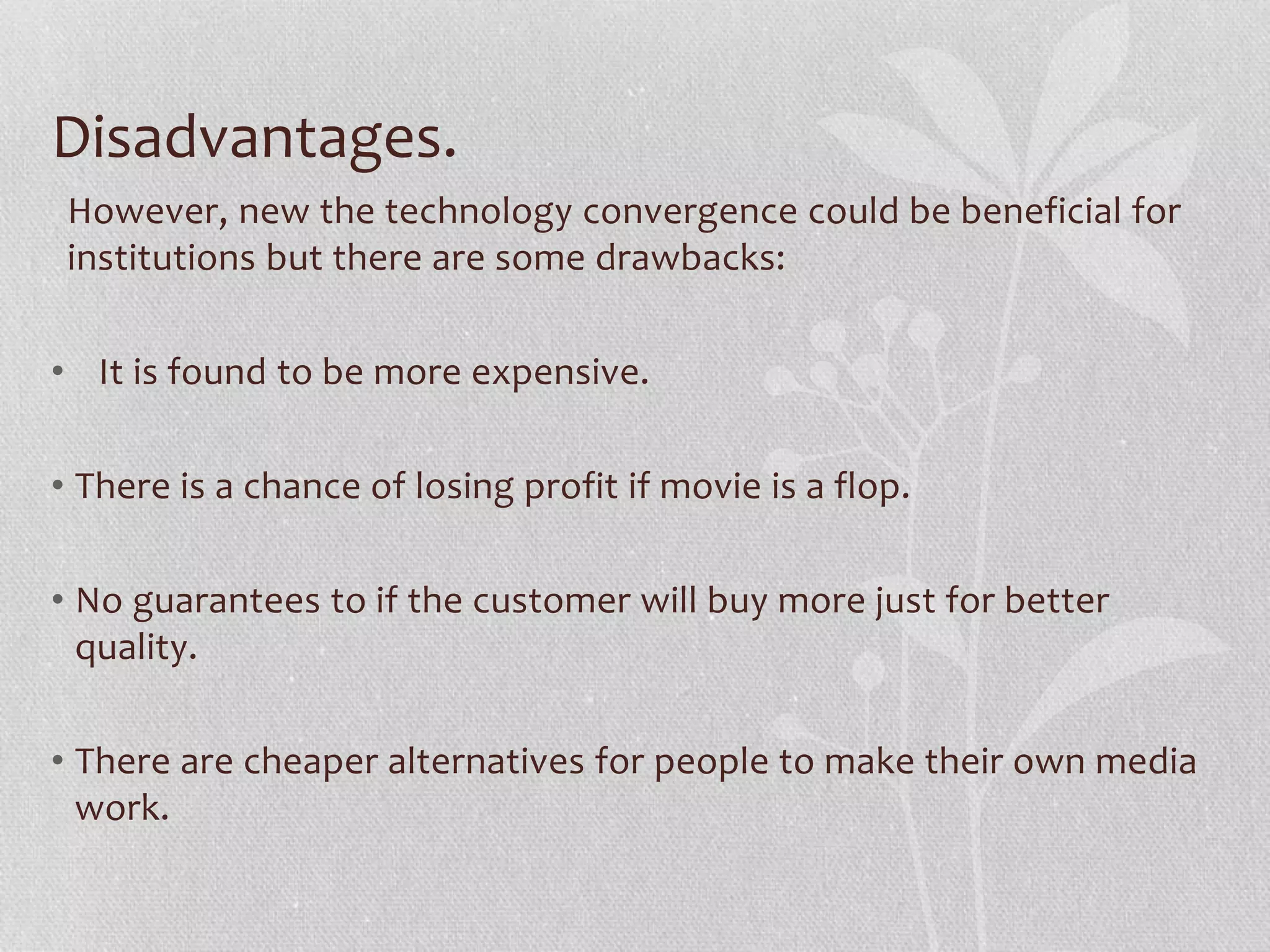 Disadvantages.
However, new the technology convergence could be beneficial for
institutions but there are some drawbacks:
• It is found to be more expensive.
• There is a chance of losing profit if movie is a flop.
• No guarantees to if the customer will buy more just for better
quality.
• There are cheaper alternatives for people to make their own media
work.
 