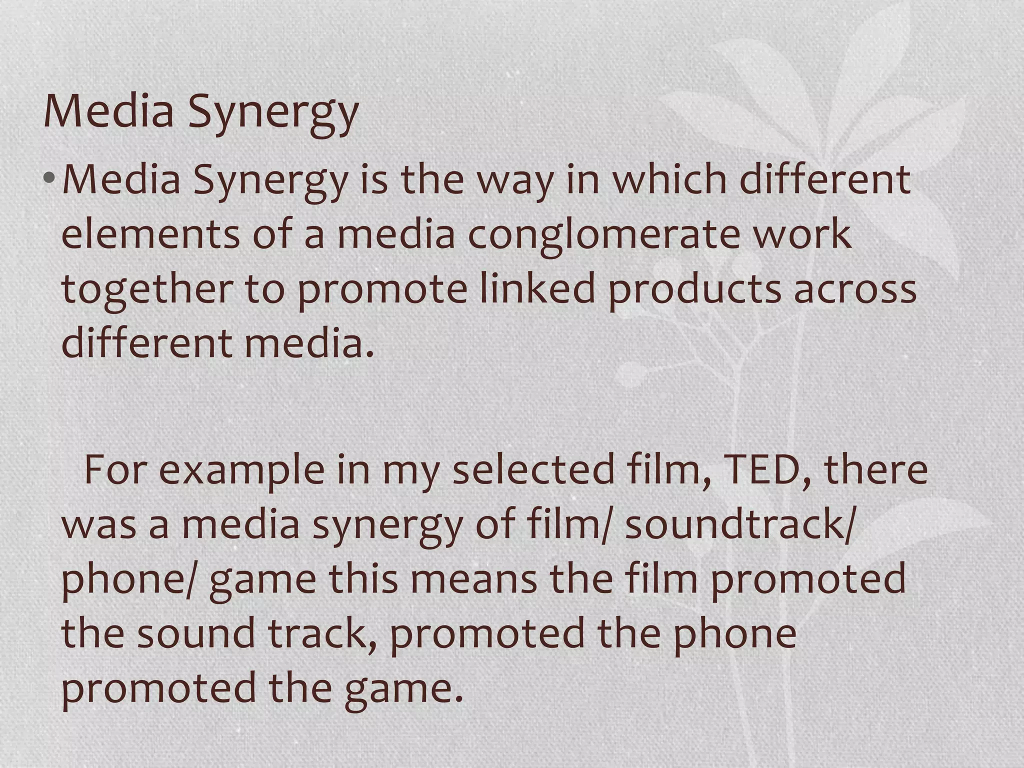 Media Synergy
•Media Synergy is the way in which different
elements of a media conglomerate work
together to promote linked products across
different media.
For example in my selected film, TED, there
was a media synergy of film/ soundtrack/
phone/ game this means the film promoted
the sound track, promoted the phone
promoted the game.
 