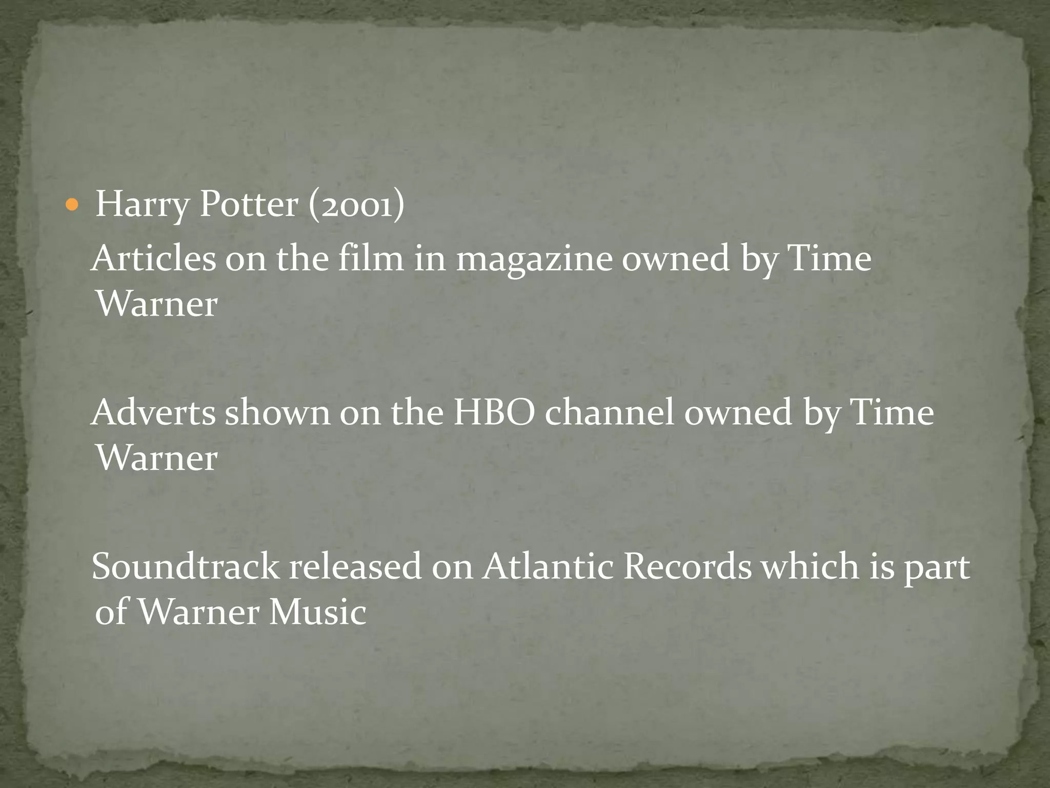  Harry Potter (2001) 
Articles on the film in magazine owned by Time 
Warner 
Adverts shown on the HBO channel owned by Time 
Warner 
Soundtrack released on Atlantic Records which is part 
of Warner Music 
 