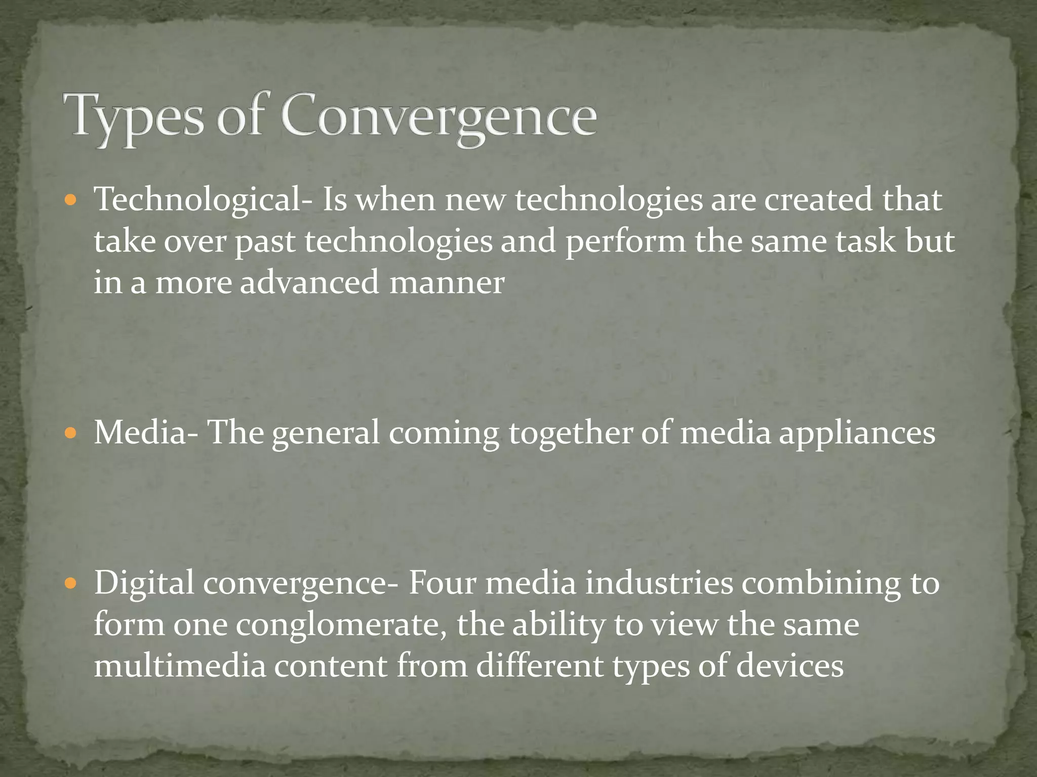  Technological- Is when new technologies are created that 
take over past technologies and perform the same task but 
in a more advanced manner 
 Media- The general coming together of media appliances 
 Digital convergence- Four media industries combining to 
form one conglomerate, the ability to view the same 
multimedia content from different types of devices 
 