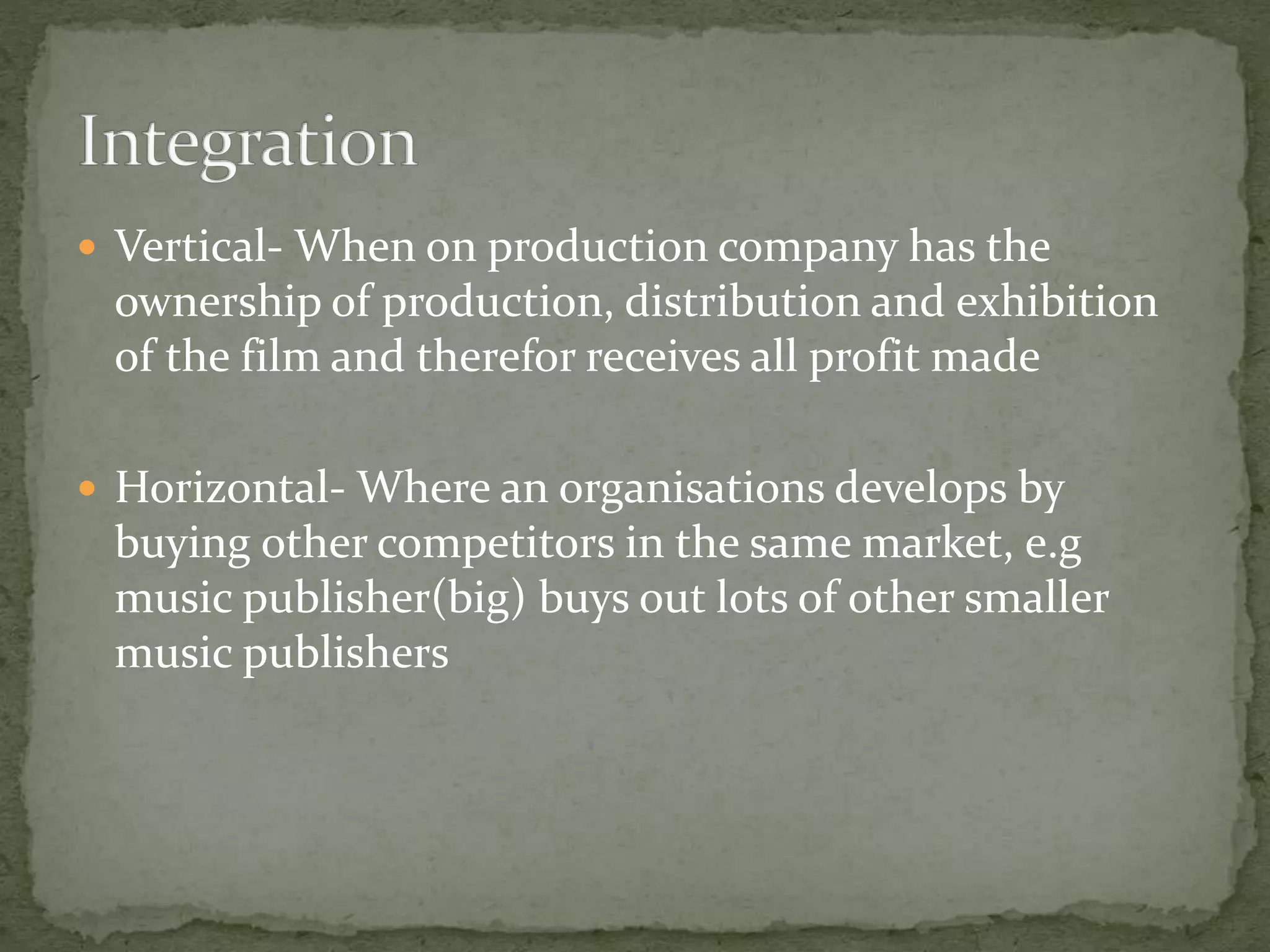  Vertical- When on production company has the 
ownership of production, distribution and exhibition 
of the film and therefor receives all profit made 
 Horizontal- Where an organisations develops by 
buying other competitors in the same market, e.g 
music publisher(big) buys out lots of other smaller 
music publishers 
 