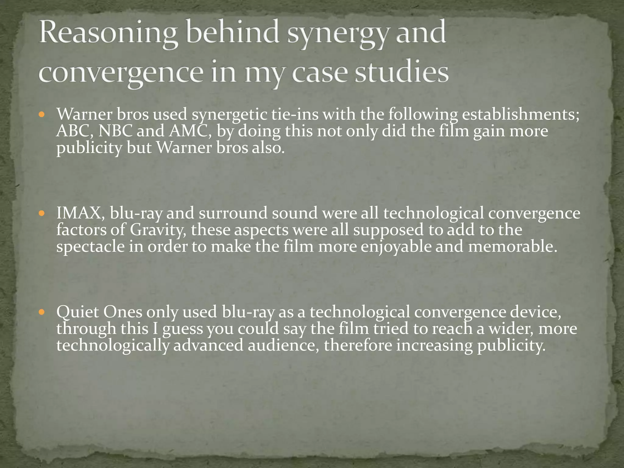  Warner bros used synergetic tie-ins with the following establishments; 
ABC, NBC and AMC, by doing this not only did the film gain more 
publicity but Warner bros also. 
 IMAX, blu-ray and surround sound were all technological convergence 
factors of Gravity, these aspects were all supposed to add to the 
spectacle in order to make the film more enjoyable and memorable. 
 Quiet Ones only used blu-ray as a technological convergence device, 
through this I guess you could say the film tried to reach a wider, more 
technologically advanced audience, therefore increasing publicity. 
