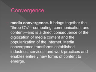 media convergence. It brings together the
“three C’s”—computing, communication, and
content—and is a direct consequence of the
digitization of media content and the
popularization of the Internet. Media
convergence transforms established
industries, services, and work practices and
enables entirely new forms of content to
emerge.
 