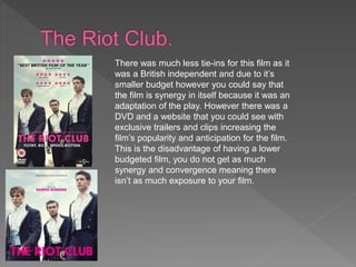 There was much less tie-ins for this film as it
was a British independent and due to it’s
smaller budget however you could say that
the film is synergy in itself because it was an
adaptation of the play. However there was a
DVD and a website that you could see with
exclusive trailers and clips increasing the
film’s popularity and anticipation for the film.
This is the disadvantage of having a lower
budgeted film, you do not get as much
synergy and convergence meaning there
isn’t as much exposure to your film.
 