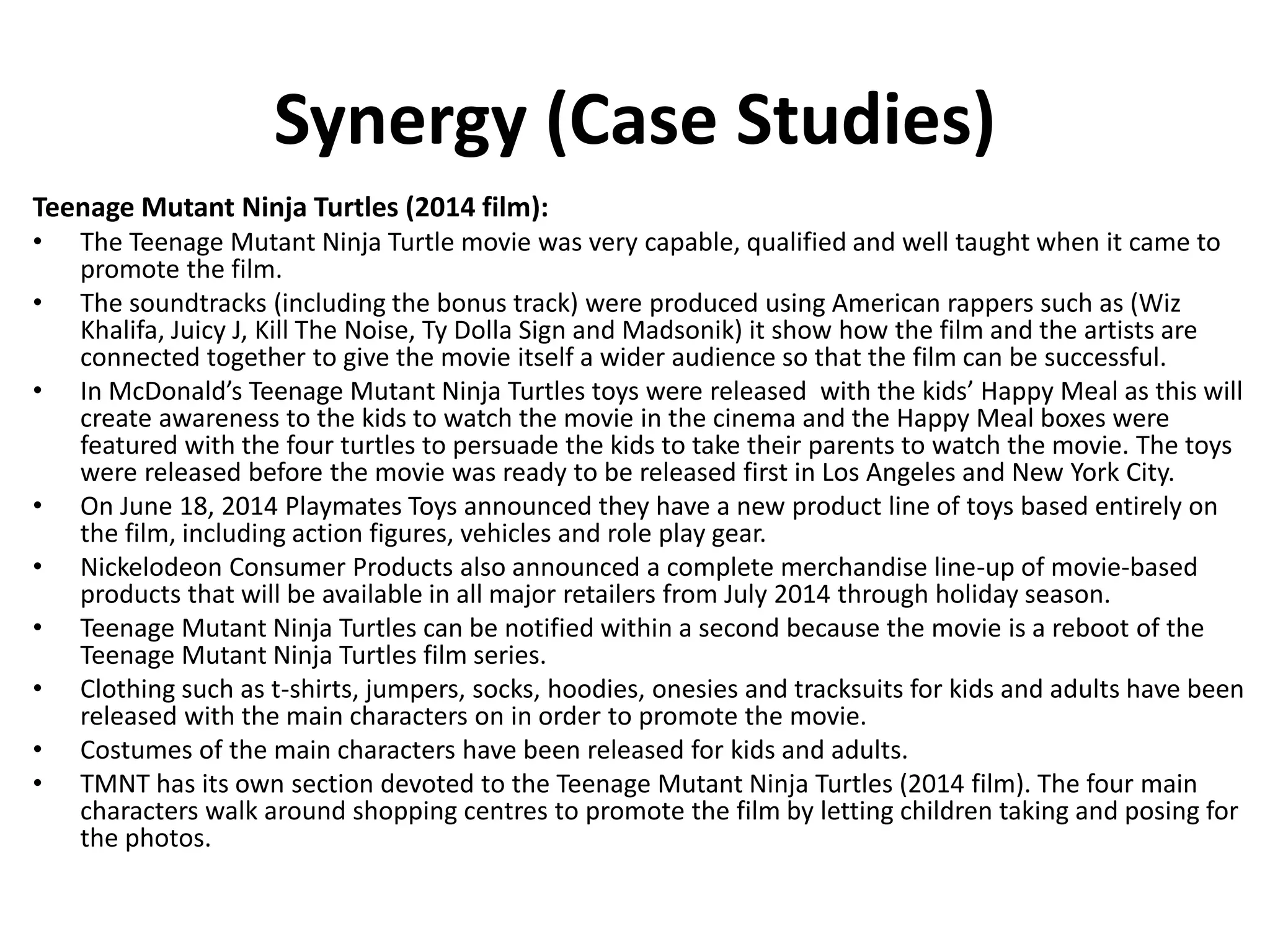 Synergy (Case Studies)
Teenage Mutant Ninja Turtles (2014 film):
• The Teenage Mutant Ninja Turtle movie was very capable, qualified and well taught when it came to
promote the film.
• The soundtracks (including the bonus track) were produced using American rappers such as (Wiz
Khalifa, Juicy J, Kill The Noise, Ty Dolla Sign and Madsonik) it show how the film and the artists are
connected together to give the movie itself a wider audience so that the film can be successful.
• In McDonald’s Teenage Mutant Ninja Turtles toys were released with the kids’ Happy Meal as this will
create awareness to the kids to watch the movie in the cinema and the Happy Meal boxes were
featured with the four turtles to persuade the kids to take their parents to watch the movie. The toys
were released before the movie was ready to be released first in Los Angeles and New York City.
• On June 18, 2014 Playmates Toys announced they have a new product line of toys based entirely on
the film, including action figures, vehicles and role play gear.
• Nickelodeon Consumer Products also announced a complete merchandise line-up of movie-based
products that will be available in all major retailers from July 2014 through holiday season.
• Teenage Mutant Ninja Turtles can be notified within a second because the movie is a reboot of the
Teenage Mutant Ninja Turtles film series.
• Clothing such as t-shirts, jumpers, socks, hoodies, onesies and tracksuits for kids and adults have been
released with the main characters on in order to promote the movie.
• Costumes of the main characters have been released for kids and adults.
• TMNT has its own section devoted to the Teenage Mutant Ninja Turtles (2014 film). The four main
characters walk around shopping centres to promote the film by letting children taking and posing for
the photos.
 