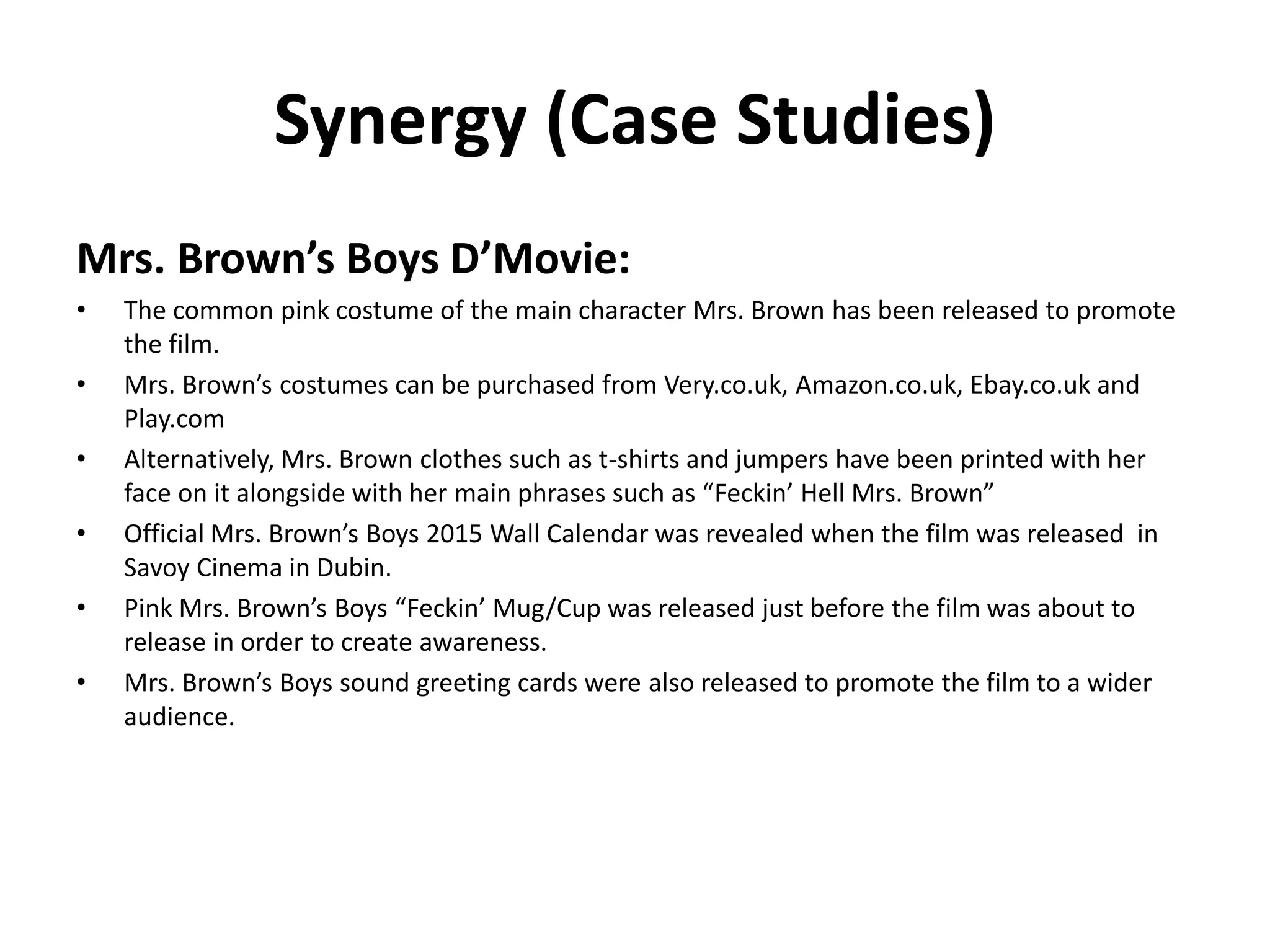 Synergy (Case Studies)
Mrs. Brown’s Boys D’Movie:
• The common pink costume of the main character Mrs. Brown has been released to promote
the film.
• Mrs. Brown’s costumes can be purchased from Very.co.uk, Amazon.co.uk, Ebay.co.uk and
Play.com
• Alternatively, Mrs. Brown clothes such as t-shirts and jumpers have been printed with her
face on it alongside with her main phrases such as “Feckin’ Hell Mrs. Brown”
• Official Mrs. Brown’s Boys 2015 Wall Calendar was revealed when the film was released in
Savoy Cinema in Dubin.
• Pink Mrs. Brown’s Boys “Feckin’ Mug/Cup was released just before the film was about to
release in order to create awareness.
• Mrs. Brown’s Boys sound greeting cards were also released to promote the film to a wider
audience.
 