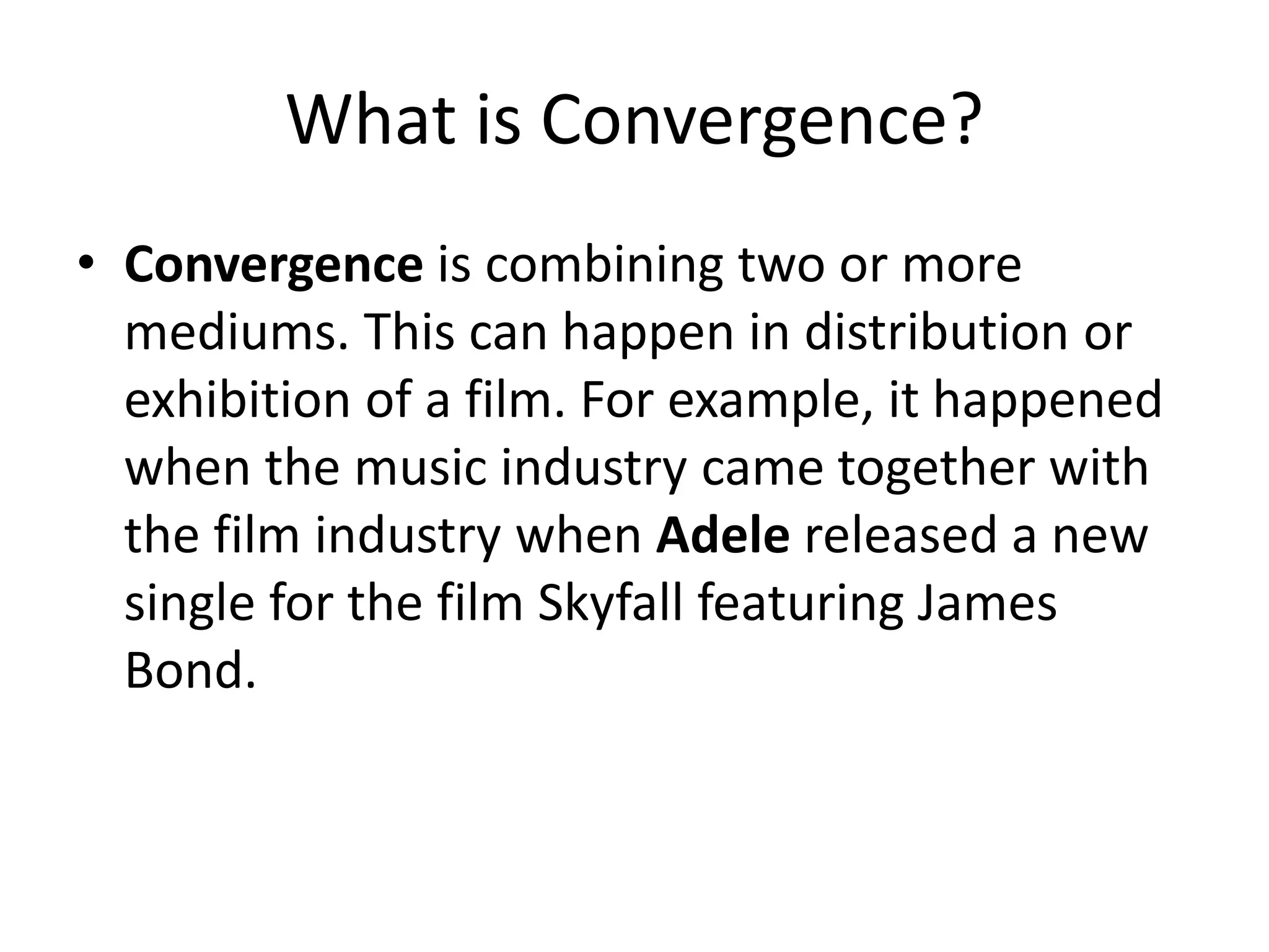 What is Convergence?
• Convergence is combining two or more
mediums. This can happen in distribution or
exhibition of a film. For example, it happened
when the music industry came together with
the film industry when Adele released a new
single for the film Skyfall featuring James
Bond.
 