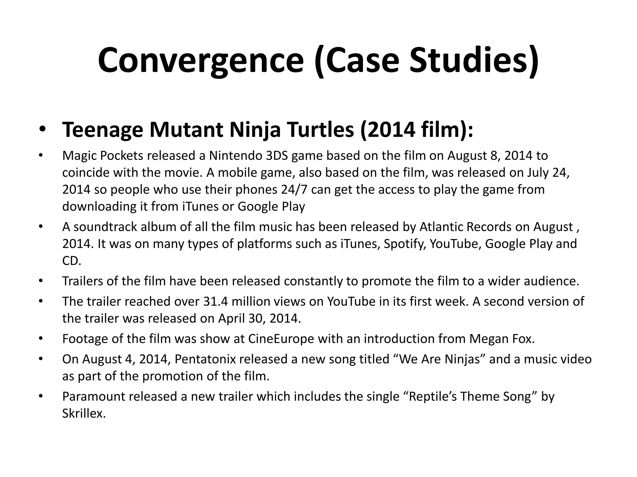 Convergence (Case Studies)
• Teenage Mutant Ninja Turtles (2014 film):
• Magic Pockets released a Nintendo 3DS game based on the film on August 8, 2014 to
coincide with the movie. A mobile game, also based on the film, was released on July 24,
2014 so people who use their phones 24/7 can get the access to play the game from
downloading it from iTunes or Google Play
• A soundtrack album of all the film music has been released by Atlantic Records on August ,
2014. It was on many types of platforms such as iTunes, Spotify, YouTube, Google Play and
CD.
• Trailers of the film have been released constantly to promote the film to a wider audience.
• The trailer reached over 31.4 million views on YouTube in its first week. A second version of
the trailer was released on April 30, 2014.
• Footage of the film was show at CineEurope with an introduction from Megan Fox.
• On August 4, 2014, Pentatonix released a new song titled “We Are Ninjas” and a music video
as part of the promotion of the film.
• Paramount released a new trailer which includes the single “Reptile’s Theme Song” by
Skrillex.
 