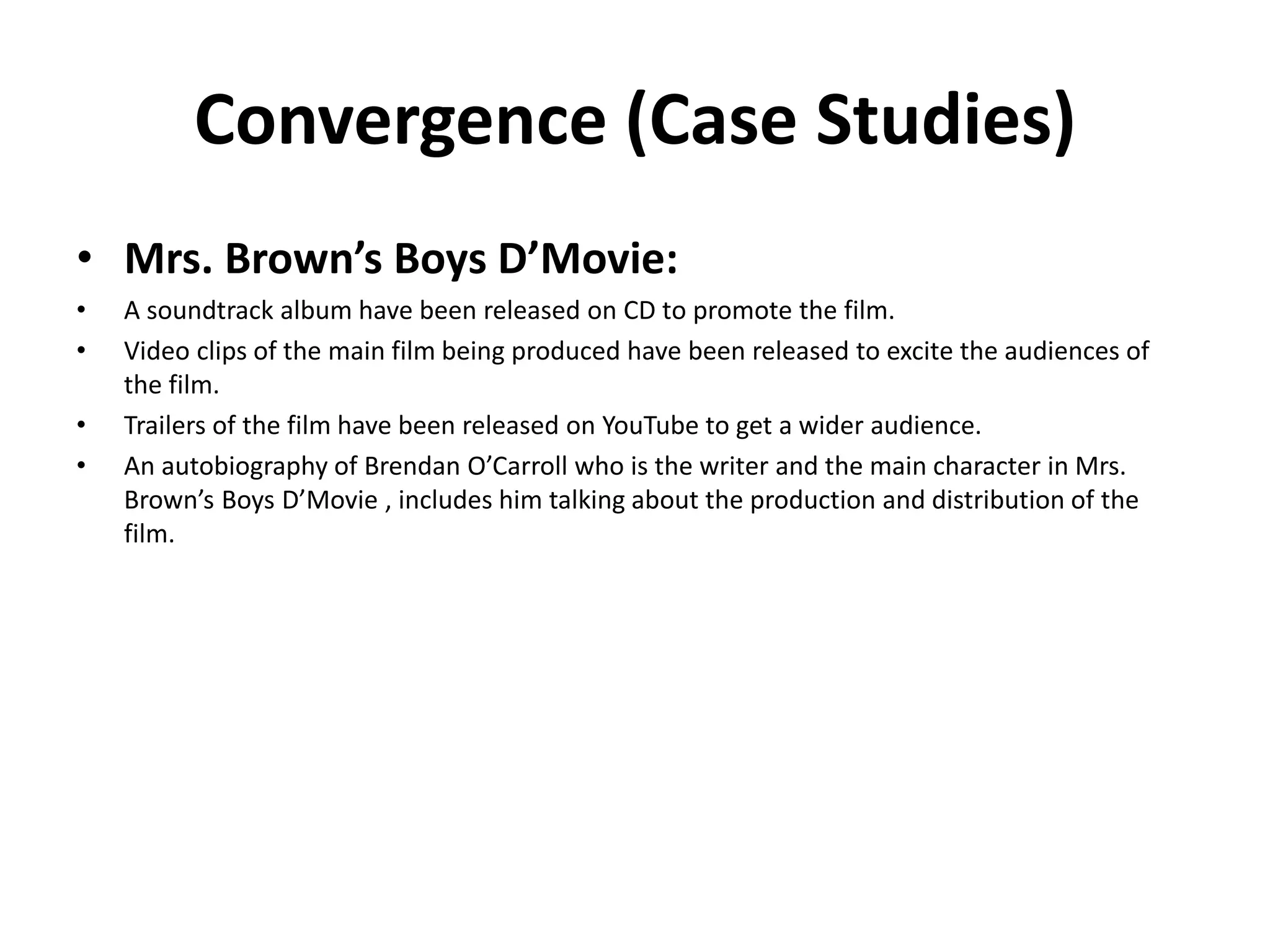 Convergence (Case Studies)
• Mrs. Brown’s Boys D’Movie:
• A soundtrack album have been released on CD to promote the film.
• Video clips of the main film being produced have been released to excite the audiences of
the film.
• Trailers of the film have been released on YouTube to get a wider audience.
• An autobiography of Brendan O’Carroll who is the writer and the main character in Mrs.
Brown’s Boys D’Movie , includes him talking about the production and distribution of the
film.
 