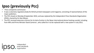 Ipso (previously Pcc)
• Press complaints commission
• It was a voluntary regulatory body for British printed newspapers and magazine, consisting of representatives of the
major publishers.
• The PCC closed on Monday 8 September 2014, and was replaced by the Independent Press Standards Organisation
(IPSO), chaired by Sir Alan Moses.
• The PCC received extensive criticism for its lack of action in the News International phone hacking scandal, including
from MPs and Prime Minister David Cameron , who called for it to be replaced with a new system in July 2011.
 