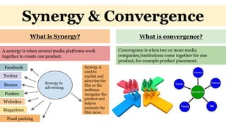 Synergy & Convergence
What is Synergy? What is convergence?
A synergy is when several media platforms work
together to create one product.
Facebook
Synergy in
advertising
Twitter
Websites
Magazines
Posters
Food packing
Busses
Synergy is
used to
market and
advertise the
film so the
audience
recognize the
product and
help to
promote the
film more.
Convergence is when two or more media
companies/institutions come together for one
product, for example product placement.
 
