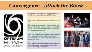 Convergence - Attack the Block
The film was distributed by Optimum Releasing for
the UK. It was released on the 13th May 2011.
The opening weekend figures are £1,133,859 for the
UK.
This was on 352 screens and it was third in the box
office results. This is quite unusual for a British film
without a major studio distributor, but is common
for European co-production.
In the USA, it had a limited release to 8 screens and
took $137,580. It was eventually released to 66
screen across the USA. The US theatrical release was
on July 29th 2011.
Attack the Block is an independent film so they lack
in financial funding that a major company would
have so they are therefore limited.
 