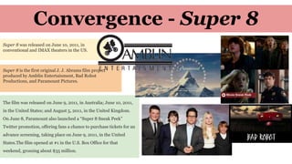 Convergence - Super 8
Super 8 was released on June 10, 2011, in
conventional and IMAX theaters in the US.
The film was released on June 9, 2011, in Australia; June 10, 2011,
in the United States; and August 5, 2011, in the United Kingdom.
On June 8, Paramount also launched a “Super 8 Sneak Peek”
Twitter promotion, offering fans a chance to purchase tickets for an
advance screening, taking place on June 9, 2011, in the United
States.The film opened at #1 in the U.S. Box Office for that
weekend, grossing about $35 million.
Super 8 is the first original J. J. Abrams film project
produced by Amblin Entertainment, Bad Robot
Productions, and Paramount Pictures.
 