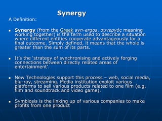 Synergy
A Definition:
 Synergy (from the Greek syn-ergos, συνεργός meaning
working together) is the term used to describe a situation
where different entities cooperate advantageously for a
final outcome. Simply defined, it means that the whole is
greater than the sum of its parts.
 It’s the ‘strategy of synchronising and actively forging
connections between directly related areas of
entertainment’.
 New Technologies support this process – web, social media,
blu-ray, streaming. Media institution exploit various
platforms to sell various products related to one film (e.g.
film and soundtrack and video game).
 Symbiosis is the linking up of various companies to make
profits from one product
 