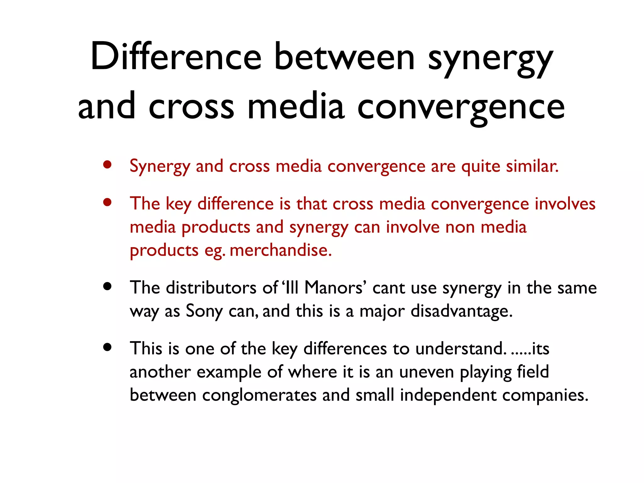 Difference between synergy
and cross media convergence
 •   Synergy and cross media convergence are quite similar.

 •   The key difference is that cross media convergence involves
     media products and synergy can involve non media
     products eg. merchandise.

 •   The distributors of ‘Ill Manors’ cant use synergy in the same
     way as Sony can, and this is a major disadvantage.

 •   This is one of the key differences to understand. .....its
     another example of where it is an uneven playing field
     between conglomerates and small independent companies.
 