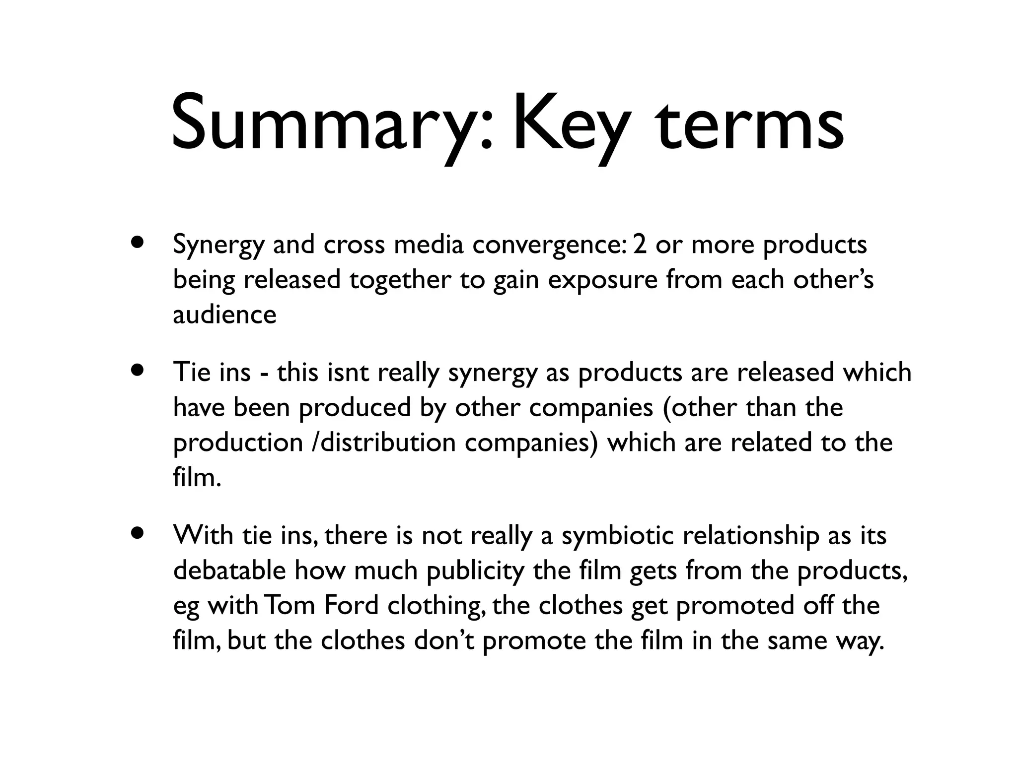 Summary: Key terms
•   Synergy and cross media convergence: 2 or more products
    being released together to gain exposure from each other’s
    audience

•   Tie ins - this isnt really synergy as products are released which
    have been produced by other companies (other than the
    production /distribution companies) which are related to the
    film.

•   With tie ins, there is not really a symbiotic relationship as its
    debatable how much publicity the film gets from the products,
    eg with Tom Ford clothing, the clothes get promoted off the
    film, but the clothes don’t promote the film in the same way.
 