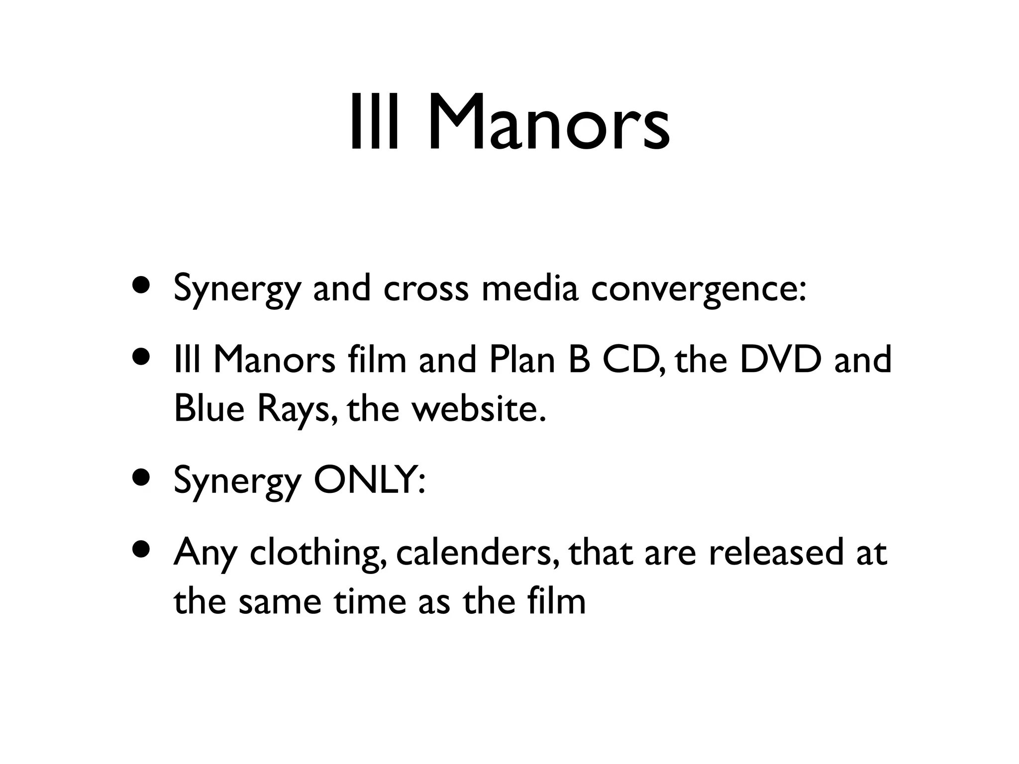 Ill Manors
• Synergy and cross media convergence:
• Ill Manors film and Plan B CD, the DVD and
  Blue Rays, the website.
• Synergy ONLY:
• Any clothing, calenders, that are released at
  the same time as the film
 