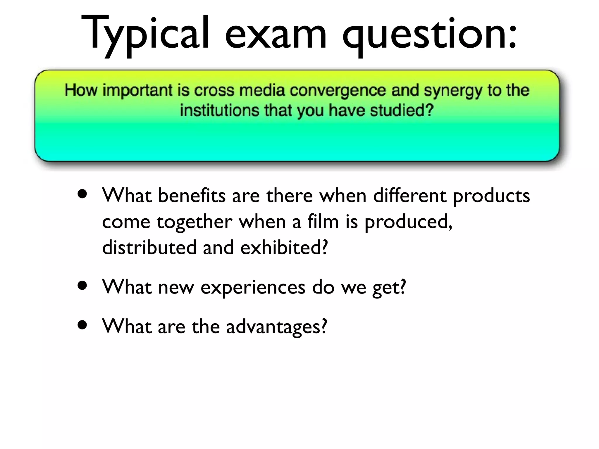 Typical exam question:


•   What benefits are there when different products
    come together when a film is produced,
    distributed and exhibited?

•   What new experiences do we get?

•   What are the advantages?
 