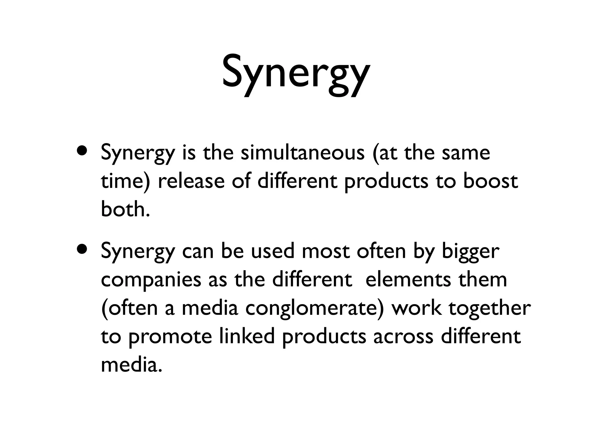Synergy
• Synergy is the simultaneous (at the same
  time) release of different products to boost
  both.
• Synergy can be used most often by bigger
  companies as the different elements them
  (often a media conglomerate) work together
  to promote linked products across different
  media.
 