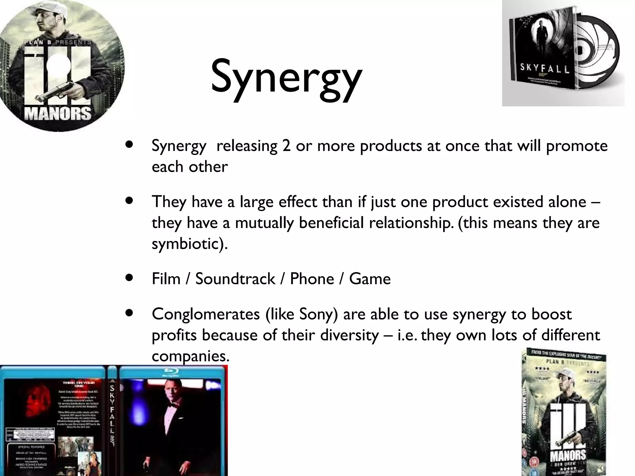 Synergy
•   Synergy releasing 2 or more products at once that will promote
    each other

•   They have a large effect than if just one product existed alone –
    they have a mutually beneficial relationship. (this means they are
    symbiotic).

•   Film / Soundtrack / Phone / Game

•   Conglomerates (like Sony) are able to use synergy to boost
    profits because of their diversity – i.e. they own lots of different
    companies.
 