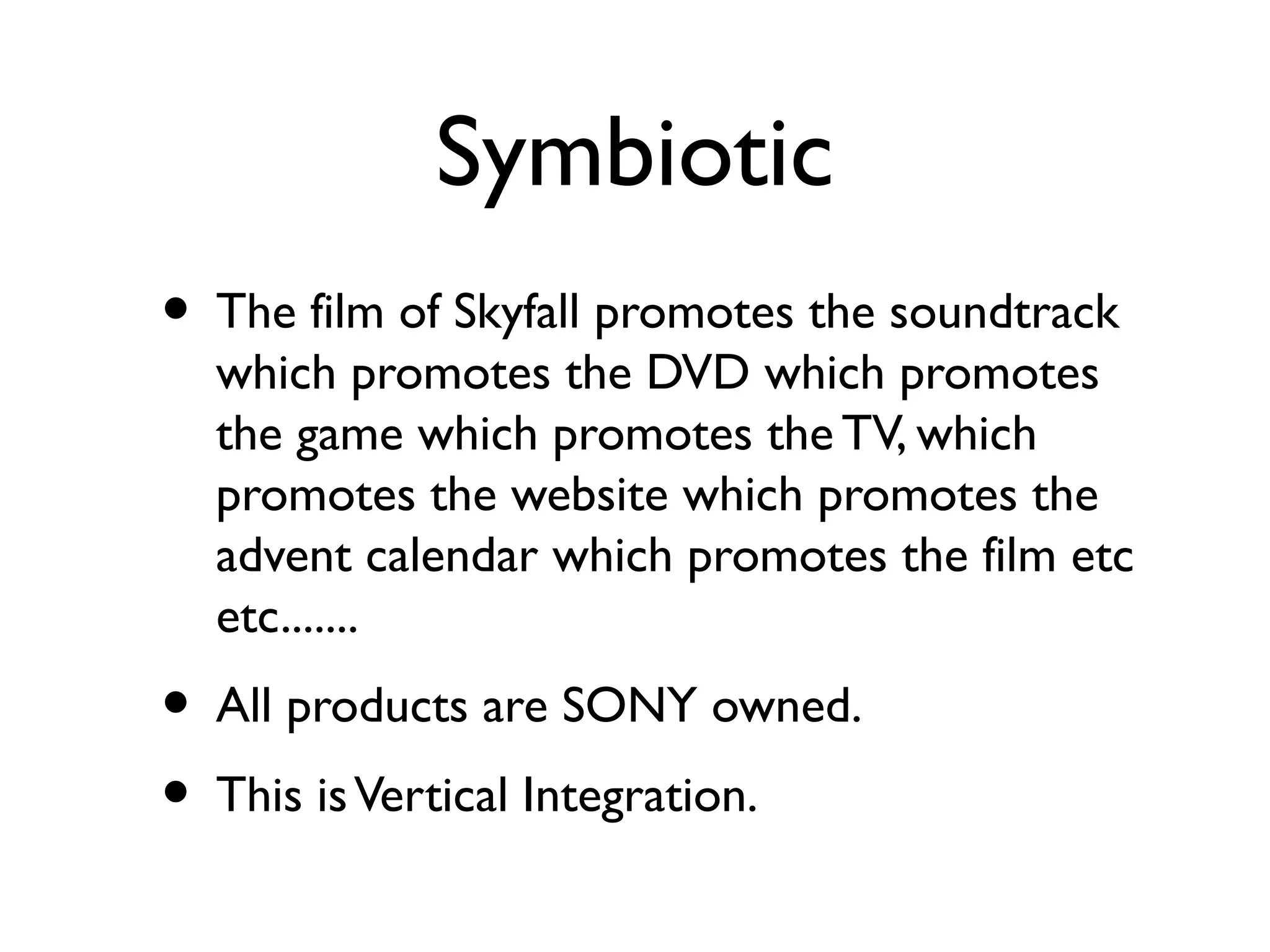 Symbiotic
• The film of Skyfall promotes the soundtrack
  which promotes the DVD which promotes
  the game which promotes the TV, which
  promotes the website which promotes the
  advent calendar which promotes the film etc
  etc.......
• All products are SONY owned.
• This is Vertical Integration.
 
