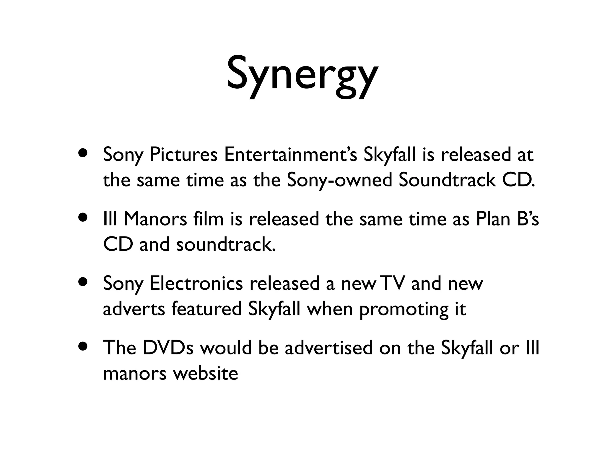 Synergy
•   Sony Pictures Entertainment’s Skyfall is released at
    the same time as the Sony-owned Soundtrack CD.

•   Ill Manors film is released the same time as Plan B’s
    CD and soundtrack.

•   Sony Electronics released a new TV and new
    adverts featured Skyfall when promoting it

•   The DVDs would be advertised on the Skyfall or Ill
    manors website
 