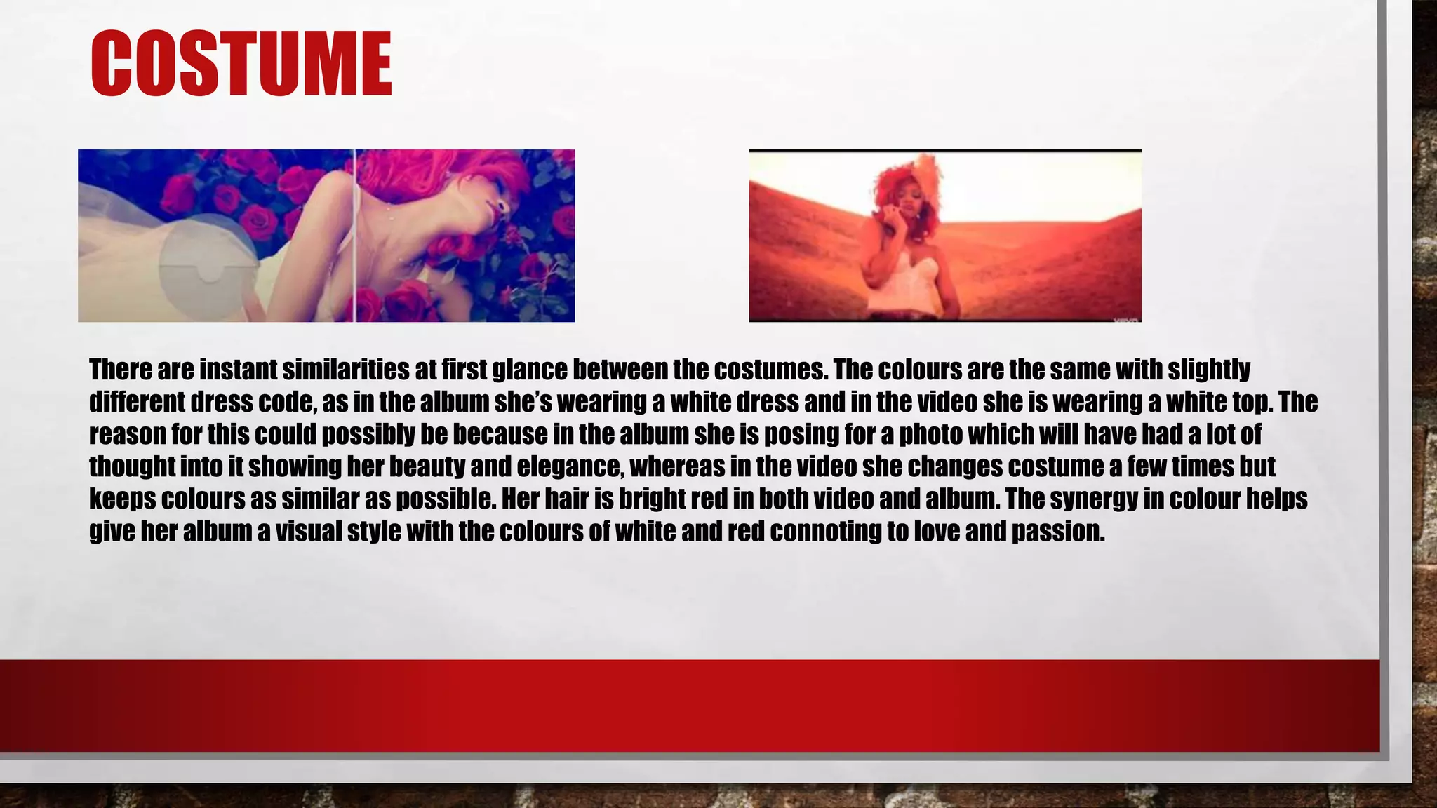 COSTUME
There are instant similarities at first glance between the costumes. The colours are the same with slightly
different dress code, as in the album she’s wearing a white dress and in the video she is wearing a white top. The
reason for this could possibly be because in the album she is posing for a photo which will have had a lot of
thought into it showing her beauty and elegance, whereas in the video she changes costume a few times but
keeps colours as similar as possible. Her hair is bright red in both video and album. The synergy in colour helps
give her album a visual style with the colours of white and red connoting to love and passion.
 