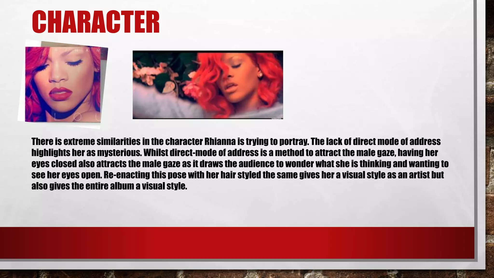 CHARACTER
There is extreme similarities in the character Rhianna is trying to portray. The lack of direct mode of address
highlights her as mysterious. Whilst direct-mode of address is a method to attract the male gaze, having her
eyes closed also attracts the male gaze as it draws the audience to wonder what she is thinking and wanting to
see her eyes open. Re-enacting this pose with her hair styled the same gives her a visual style as an artist but
also gives the entire album a visual style.
 