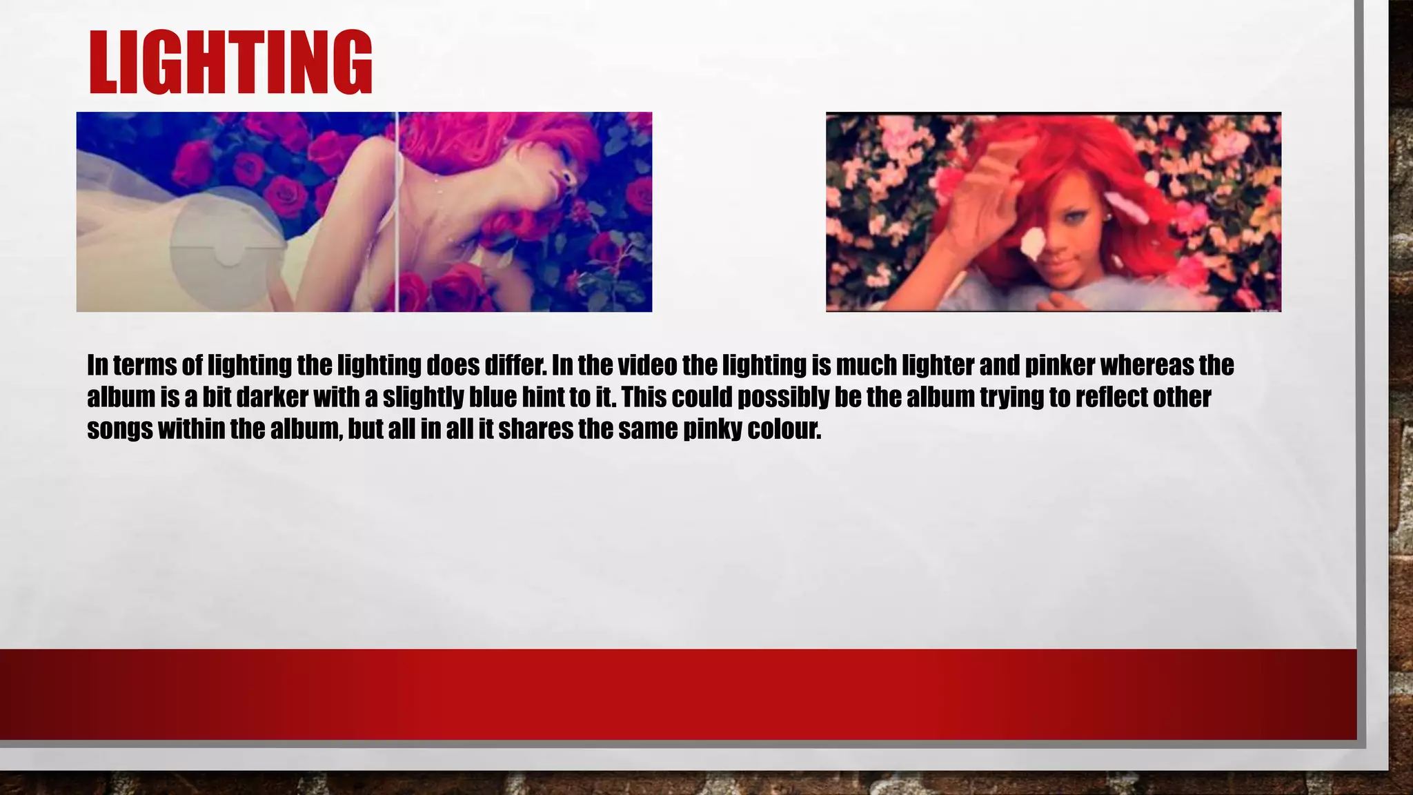 LIGHTING
In terms of lighting the lighting does differ. In the video the lighting is much lighter and pinker whereas the
album is a bit darker with a slightly blue hint to it. This could possibly be the album trying to reflect other
songs within the album, but all in all it shares the same pinky colour.
 