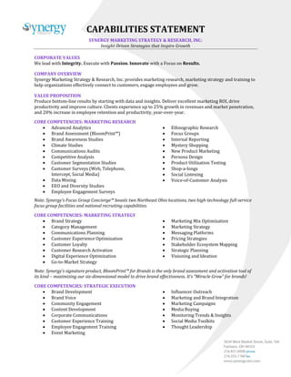 CAPABILITIES STATEMENT
SYNERGY MARKETING STRATEGY & RESEARCH, INC:
Insight-Driven Strategies that Inspire Growth
CORPORATE VALUES
We lead with Integrity. Execute with Passion. Innovate with a Focus on Results.
COMPANY OVERVIEW
Synergy Marketing Strategy & Research, Inc. provides marketing research, marketing strategy and training to
help organizations effectively connect to customers, engage employees and grow.
VALUE PROPOSITION
Produce bottom-line results by starting with data and insights. Deliver excellent marketing ROI, drive
productivity and improve culture. Clients experience up to 25% growth in revenues and market penetration,
and 20% increase in employee retention and productivity, year-over-year.
CORE COMPETENCIES: MARKETING RESEARCH
 Advanced Analytics
 Brand Assessment (BloomPrint™)
 Brand Awareness Studies
 Climate Studies
 Communications Audits
 Competitive Analysis
 Customer Segmentation Studies
 Customer Surveys (Web, Telephone,
Intercept, Social Media)
 Data Mining
 EEO and Diversity Studies
 Employee Engagement Surveys
 Ethnographic Research
 Focus Groups
 Internal Reporting
 Mystery Shopping
 New Product Marketing
 Persona Design
 Product Utilization Testing
 Shop-a-longs
 Social Listening
 Voice-of-Customer Analysis
Note: Synergy’s Focus Group Concierge™ boasts two Northeast Ohio locations, two high-technology full-service
focus group facilities and national recruiting capabilities.
CORE COMPETENCIES: MARKETING STRATEGY
 Brand Strategy
 Category Management
 Communications Planning
 Customer Experience Optimization
 Customer Loyalty
 Customer Research Activation
 Digital Experience Optimization
 Go-to-Market Strategy
 Marketing Mix Optimization
 Marketing Strategy
 Messaging Platforms
 Pricing Strategies
 Stakeholder Ecosystem Mapping
 Strategic Planning
 Visioning and Ideation
Note: Synergy’s signature product, BloomPrint™ for Brands is the only brand assessment and activation tool of
its kind – maximizing our six-dimensional model to drive brand effectiveness. It’s “Miracle Grow” for brands!
CORE COMPETENCIES: STRATEGIC EXECUTION
 Brand Development
 Brand Voice
 Community Engagement
 Content Development
 Corporate Communications
 Customer Experience Training
 Employee Engagement Training
 Event Marketing
 Influencer Outreach
 Marketing and Brand Integration
 Marketing Campaigns
 Media Buying
 Monitoring Trends & Insights
 Social Media Toolkits
 Thought Leadership
 