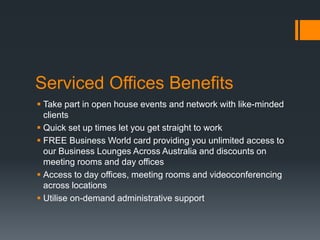 Serviced Offices Benefits
 Take part in open house events and network with like-minded
clients
 Quick set up times let you get straight to work
 FREE Business World card providing you unlimited access to
our Business Lounges Across Australia and discounts on
meeting rooms and day offices
 Access to day offices, meeting rooms and videoconferencing
across locations
 Utilise on-demand administrative support
 