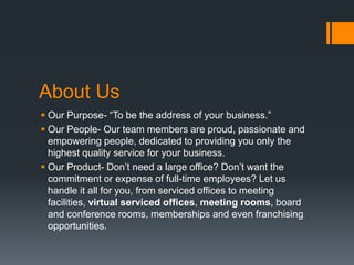 About Us
 Our Purpose- “To be the address of your business.”
 Our People- Our team members are proud, passionate and
empowering people, dedicated to providing you only the
highest quality service for your business.
 Our Product- Don’t need a large office? Don’t want the
commitment or expense of full-time employees? Let us
handle it all for you, from serviced offices to meeting
facilities, virtual serviced offices, meeting rooms, board
and conference rooms, memberships and even franchising
opportunities.
 