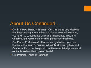 About Us Continued…
 Our Price- At Synergy Business Centres we strongly believe
that by providing a total office solution at competitive rates,
you’re left to concentrate on what’s important to you, and
what brought you to us in the first place: your business.
 Our Place- Professional office suites right where you need
them – in the heart of business districts all over Sydney and
Canberra. Have the image without the associated price – and
excite those hard-to-impress clients!
 Our Promise- Place of Business
 