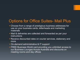 Options for Office Suites- Mail Plus
 Choose from a range of prestigious business addresses for
use on your business cards, letterheads and marketing
materials
 Mail & deliveries are collected and forwarded as per your
instructions
 Receive discounted rates on courier services, stationary and
more
 On-demand administrative & IT support
 FREE Business World card providing you unlimited access to
our Business Lounges Across Australia and discounts on
meeting rooms and day offices
 