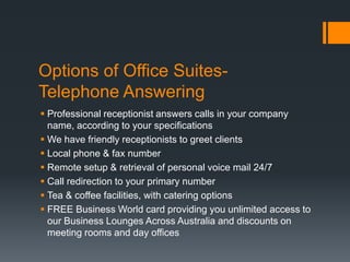Options of Office Suites-
Telephone Answering
 Professional receptionist answers calls in your company
name, according to your specifications
 We have friendly receptionists to greet clients
 Local phone & fax number
 Remote setup & retrieval of personal voice mail 24/7
 Call redirection to your primary number
 Tea & coffee facilities, with catering options
 FREE Business World card providing you unlimited access to
our Business Lounges Across Australia and discounts on
meeting rooms and day offices
 