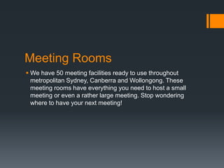 Meeting Rooms
 We have 50 meeting facilities ready to use throughout
metropolitan Sydney, Canberra and Wollongong. These
meeting rooms have everything you need to host a small
meeting or even a rather large meeting. Stop wondering
where to have your next meeting!
 