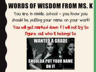 WORDS OF WISDOM FROM MS. K
You are in middle school – you know you
should be putting your name on your work!
You will get marked down & I will not try to
figure out who it belongs to.
 